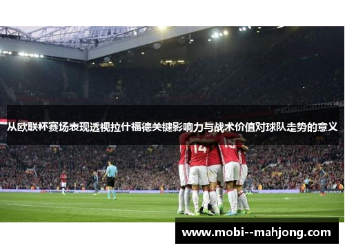 从欧联杯赛场表现透视拉什福德关键影响力与战术价值对球队走势的意义