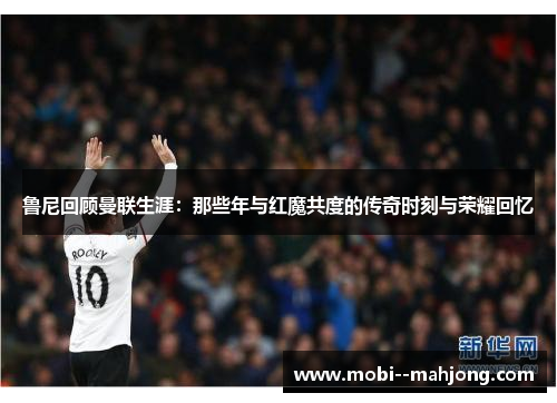 鲁尼回顾曼联生涯：那些年与红魔共度的传奇时刻与荣耀回忆